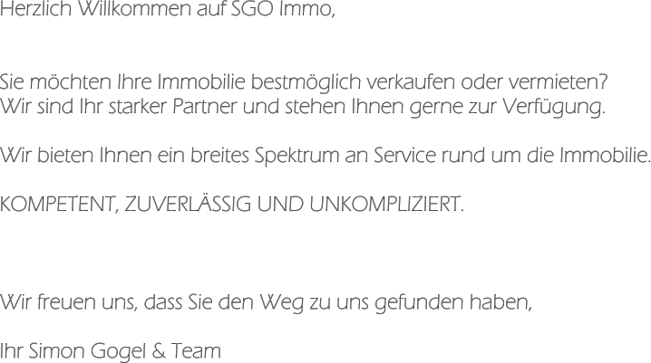 Herzlich Willkommen auf SGO Immo,   Sie möchten Ihre Immobilie bestmöglich verkaufen oder vermieten? Wir sind Ihr starker Partner und stehen Ihnen gerne zur Verfügung.  Wir bieten Ihnen ein breites Spektrum an Service rund um die Immobilie.  KOMPETENT, ZUVERLÄSSIG UND UNKOMPLIZIERT.    Wir freuen uns, dass Sie den Weg zu uns gefunden haben,  Ihr Simon Gogel & Team